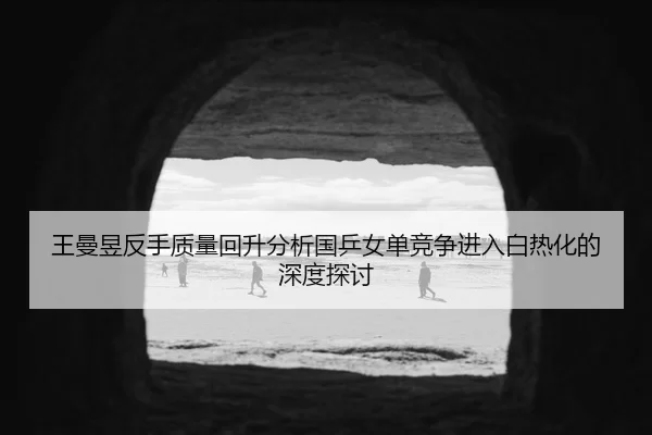 wang-man-yu-fan-shou-zhi-liang-hui-sheng-fen-xi-guo-ping-nv-dan-jing-zheng-jin-ru-bai-re-hua-de-shen-du-tan-tao-2-633.jpg