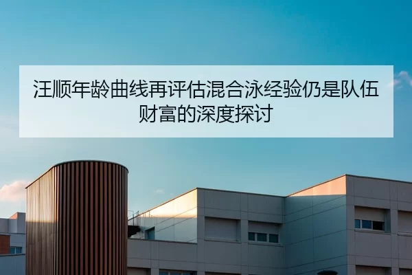 汪顺年龄曲线再评估混合泳经验仍是队伍财富的深度探讨