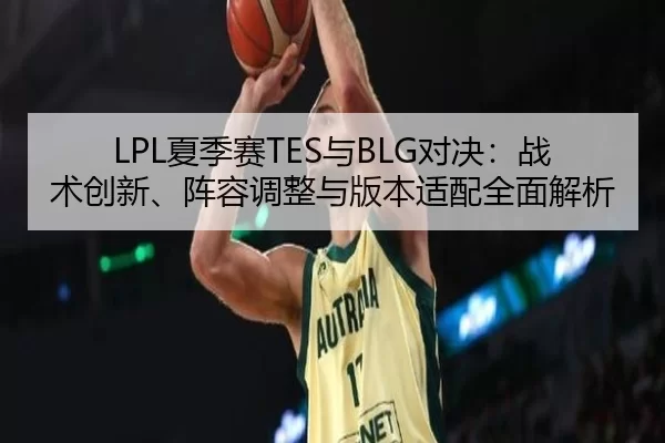 LPL夏季赛TES与BLG对决：战术创新、阵容调整与版本适配全面解析